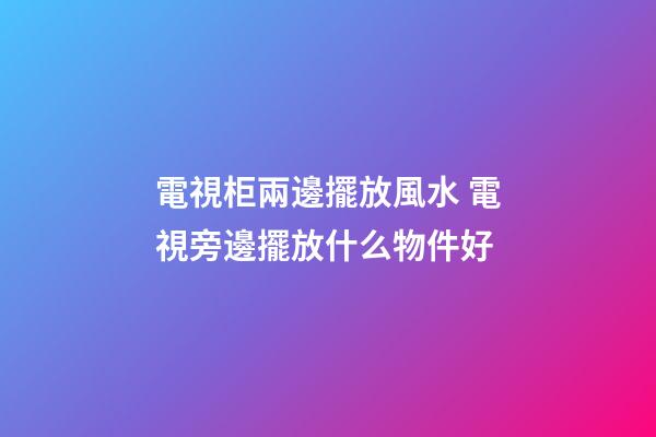 電視柜兩邊擺放風水 電視旁邊擺放什么物件好